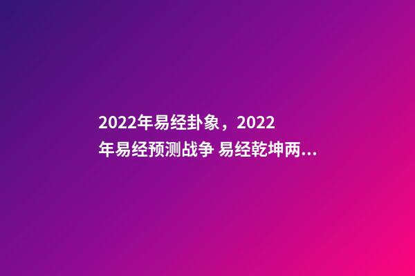 2022年易经卦象，2022 年易经预测战争 易经乾坤两卦对战争的影响